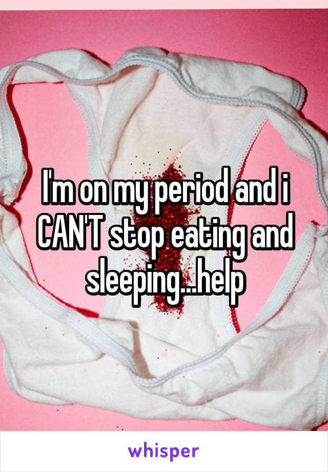 I'm on my period and i CAN'T stop eating and sleeping...help