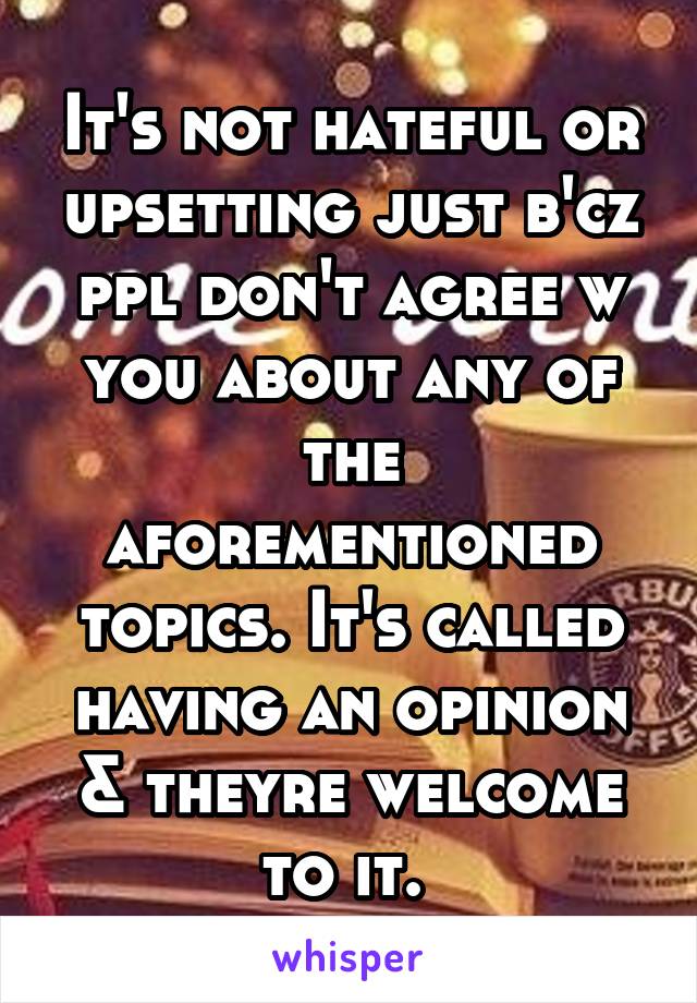 It's not hateful or upsetting just b'cz ppl don't agree w you about any of the aforementioned topics. It's called having an opinion & theyre welcome to it. 