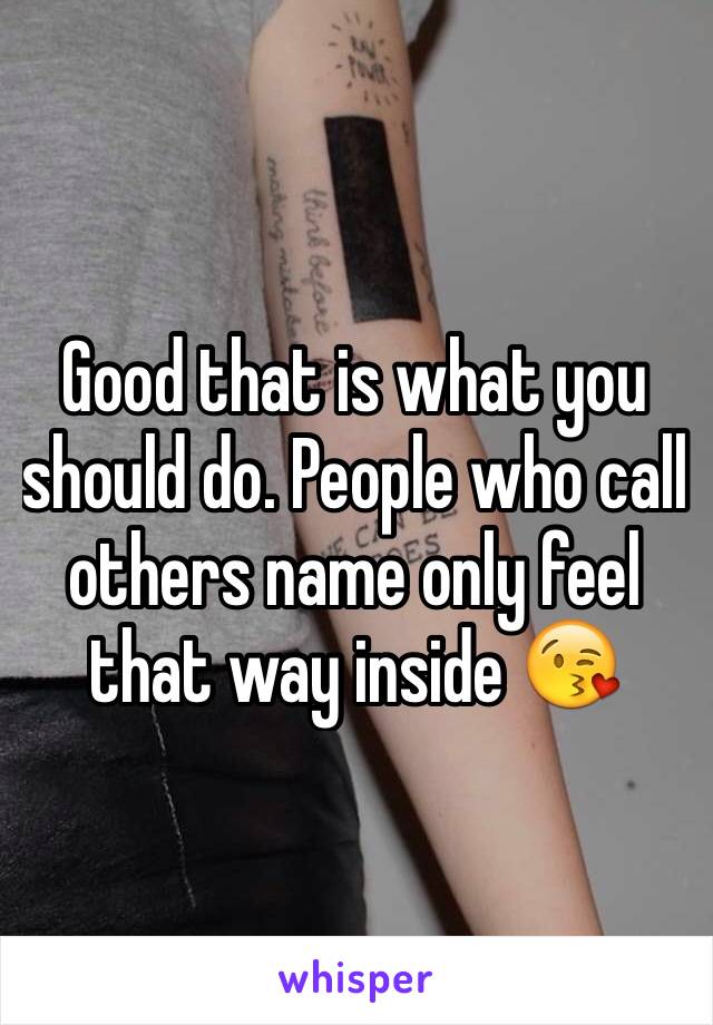 Good that is what you should do. People who call others name only feel that way inside 😘