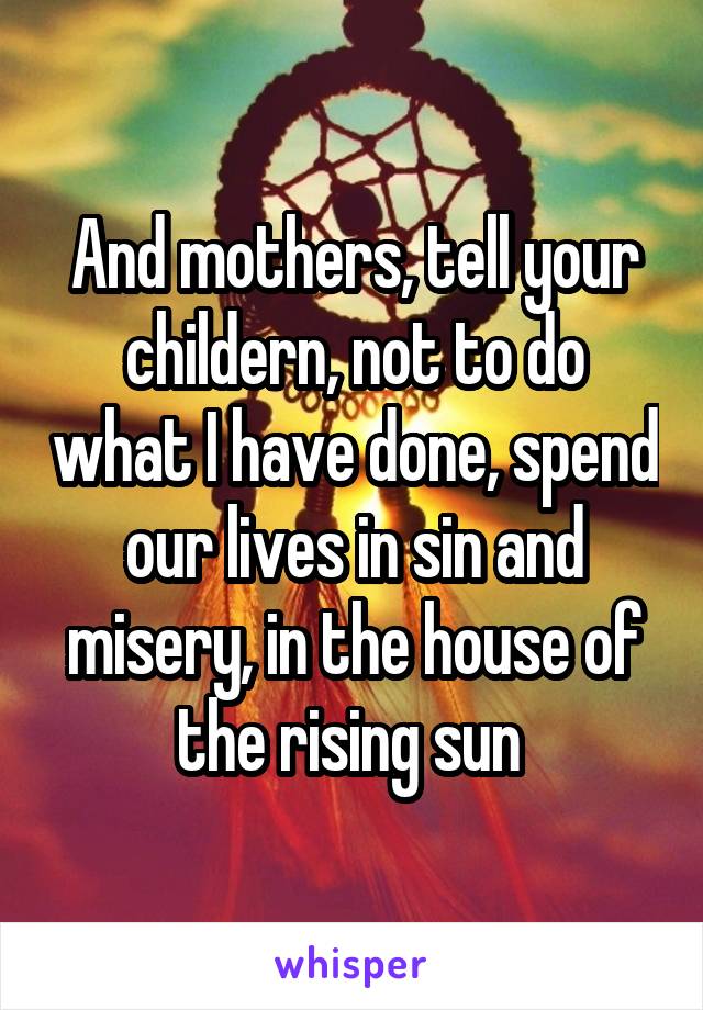 And mothers, tell your childern, not to do what I have done, spend our lives in sin and misery, in the house of the rising sun 