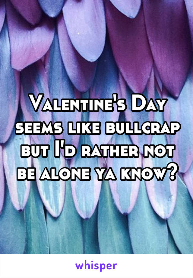 Valentine's Day seems like bullcrap but I'd rather not be alone ya know?