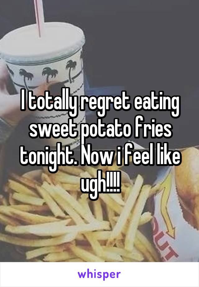 I totally regret eating sweet potato fries tonight. Now i feel like ugh!!!!
