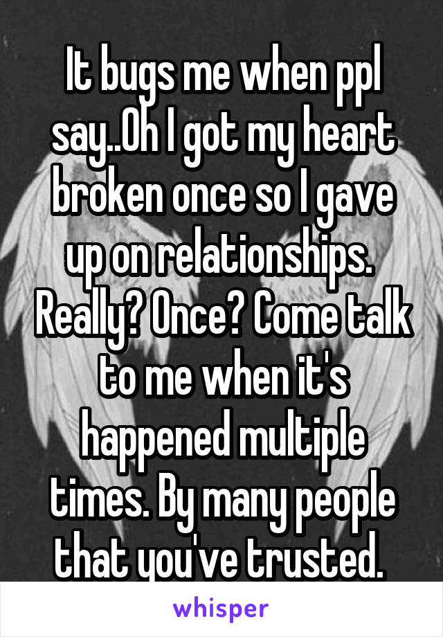 It bugs me when ppl say..Oh I got my heart broken once so I gave up on relationships.  Really? Once? Come talk to me when it's happened multiple times. By many people that you've trusted. 