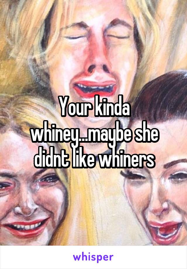 Your kinda whiney...maybe she didnt like whiners