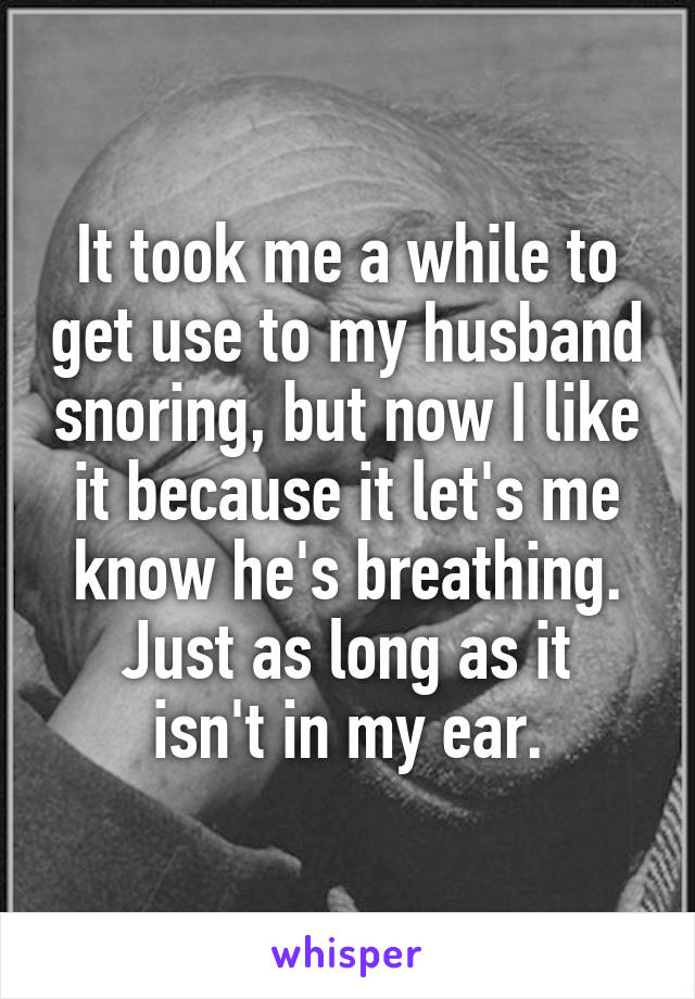It took me a while to get use to my husband snoring, but now I like it because it let's me know he's breathing.
Just as long as it isn't in my ear.