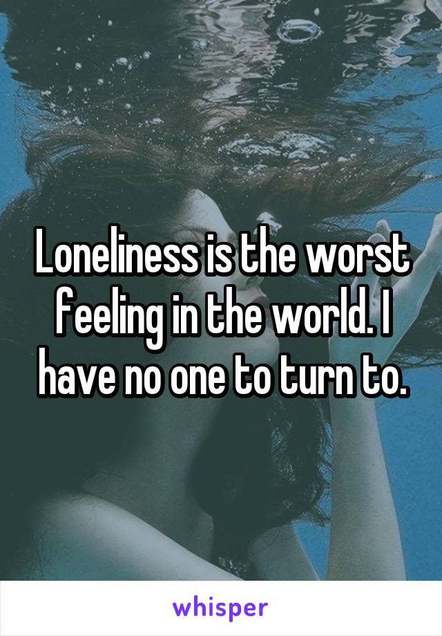 Loneliness is the worst feeling in the world. I have no one to turn to.