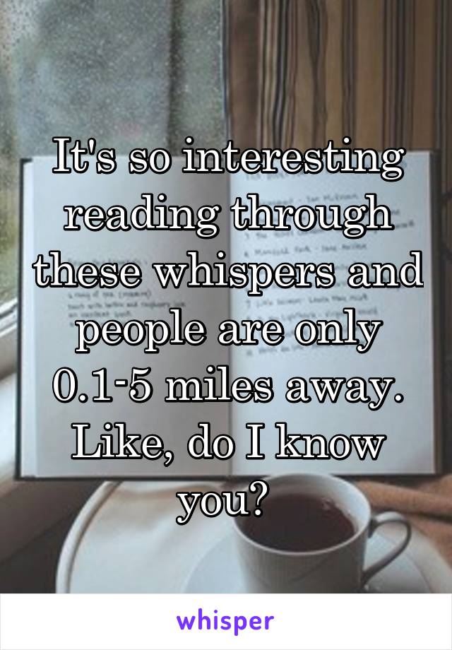 It's so interesting reading through these whispers and people are only 0.1-5 miles away. Like, do I know you? 