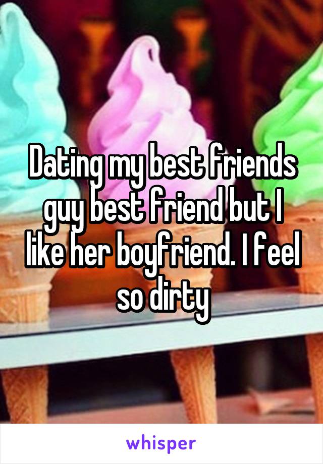Dating my best friends guy best friend but I like her boyfriend. I feel so dirty