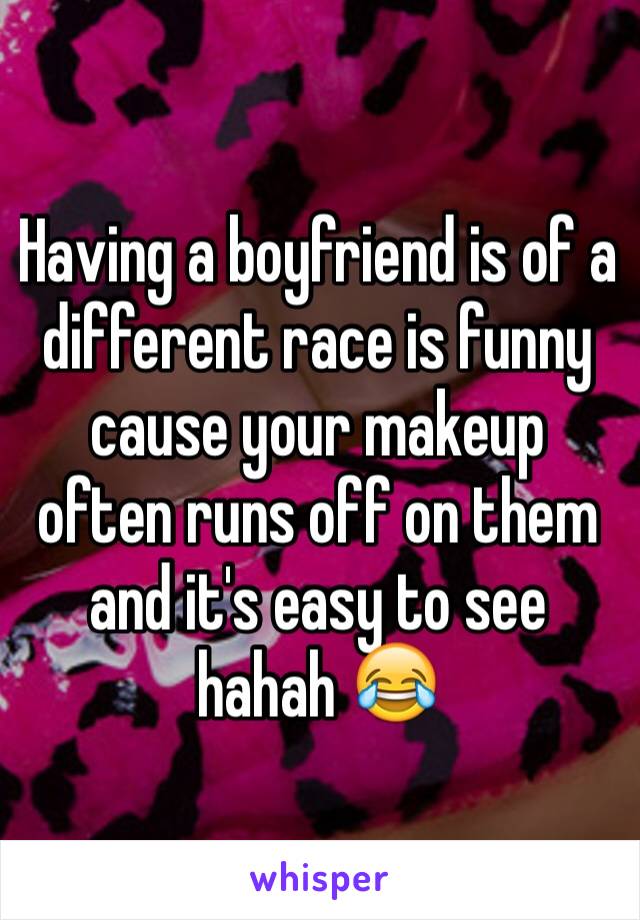 Having a boyfriend is of a different race is funny cause your makeup often runs off on them and it's easy to see hahah 😂