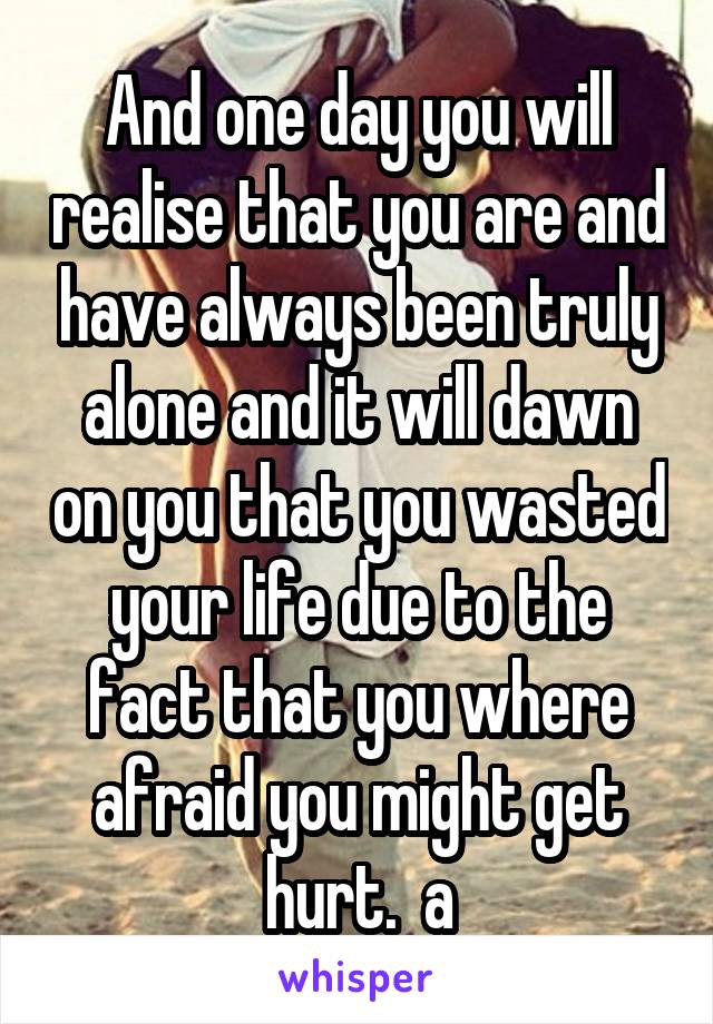 And one day you will realise that you are and have always been truly alone and it will dawn on you that you wasted your life due to the fact that you where afraid you might get hurt.  a