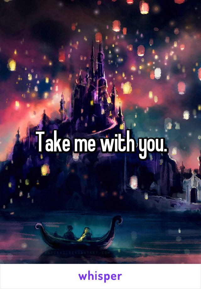 Take me with you.