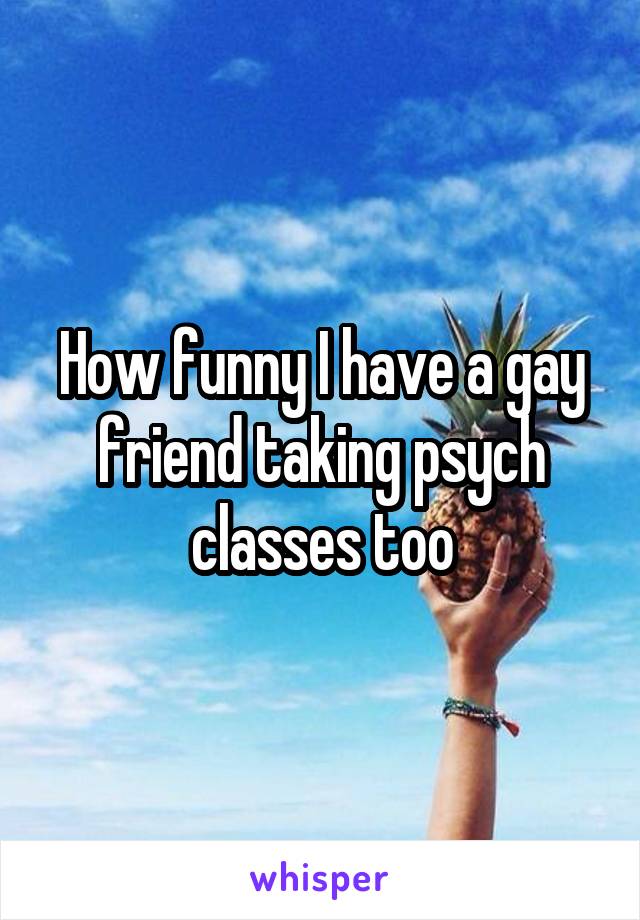 How funny I have a gay friend taking psych classes too