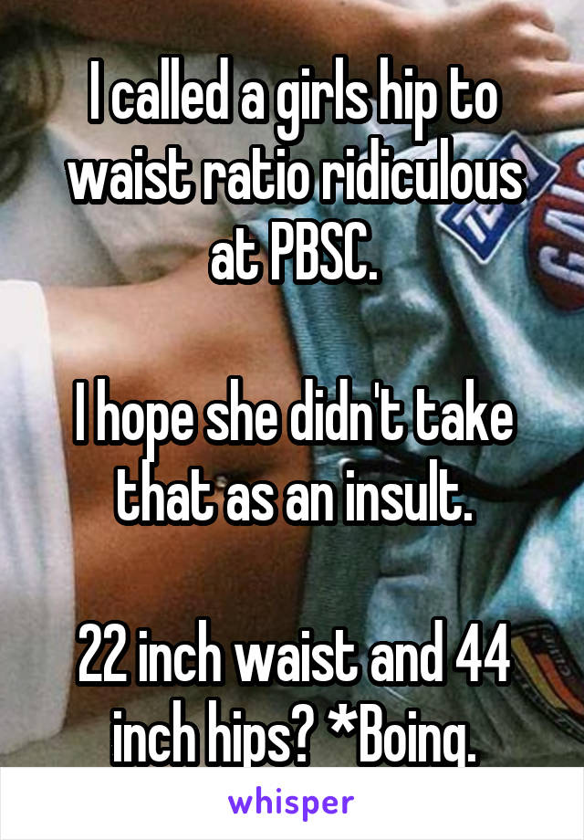 I called a girls hip to waist ratio ridiculous at PBSC.

I hope she didn't take that as an insult.

22 inch waist and 44 inch hips? *Boing.