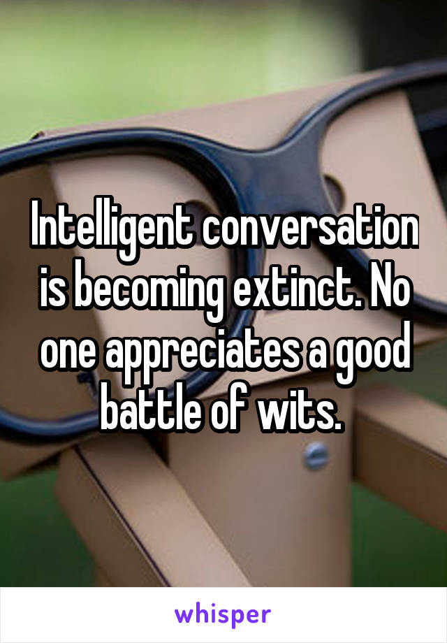 Intelligent conversation is becoming extinct. No one appreciates a good battle of wits. 