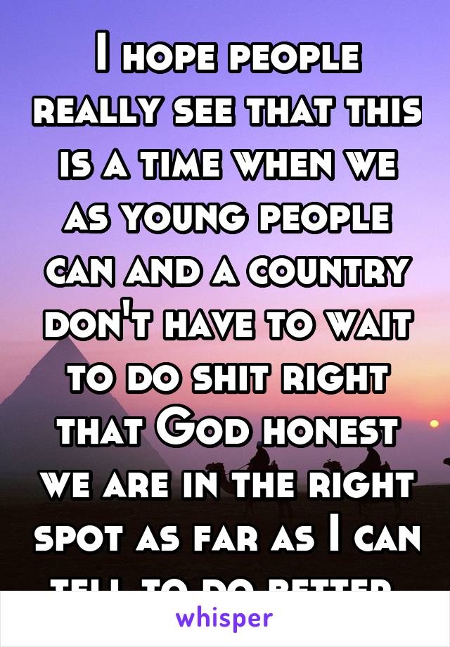 I hope people really see that this is a time when we as young people can and a country don't have to wait to do shit right that God honest we are in the right spot as far as I can tell to do better 