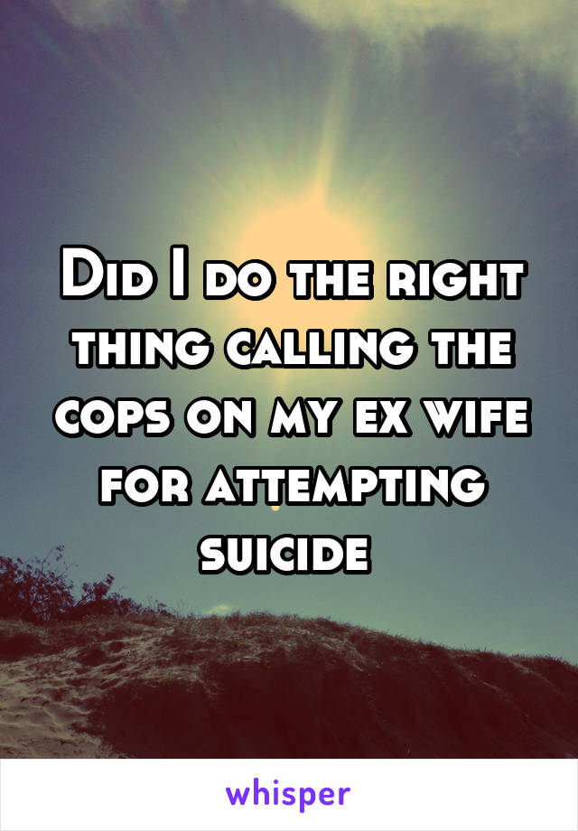 Did I do the right thing calling the cops on my ex wife for attempting suicide 