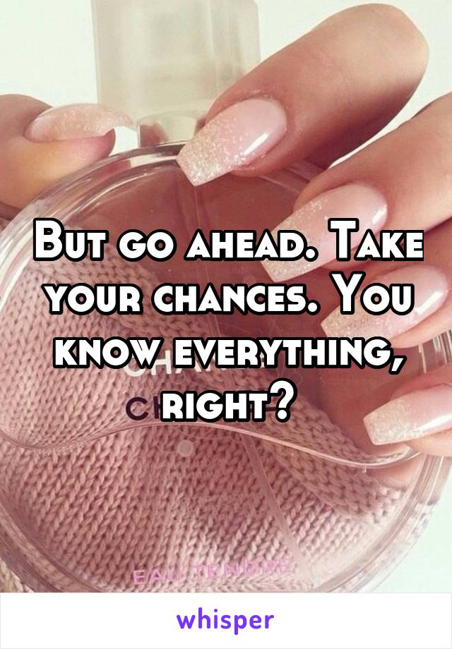 But go ahead. Take your chances. You know everything, right?