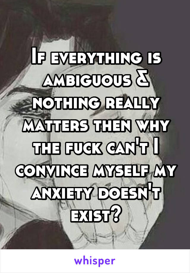 If everything is ambiguous & nothing really matters then why the fuck can't I convince myself my anxiety doesn't exist?