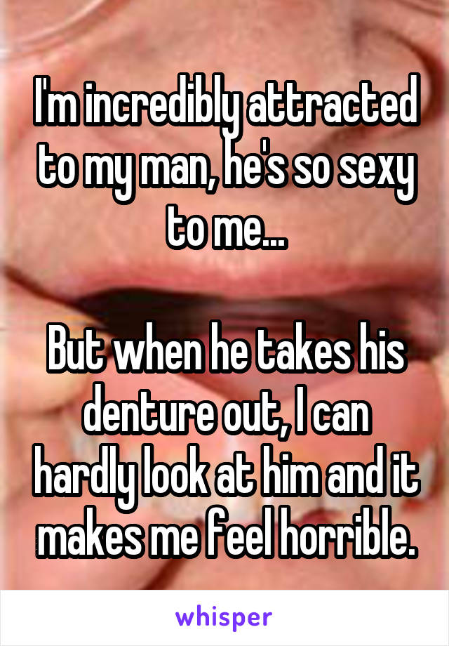 I'm incredibly attracted to my man, he's so sexy to me...

But when he takes his denture out, I can hardly look at him and it makes me feel horrible.