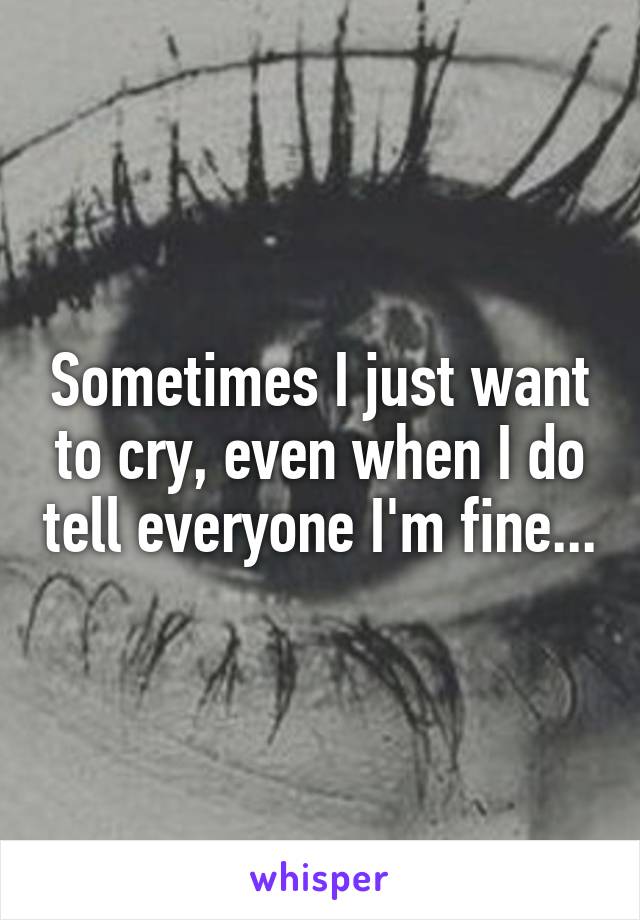 Sometimes I just want to cry, even when I do tell everyone I'm fine...