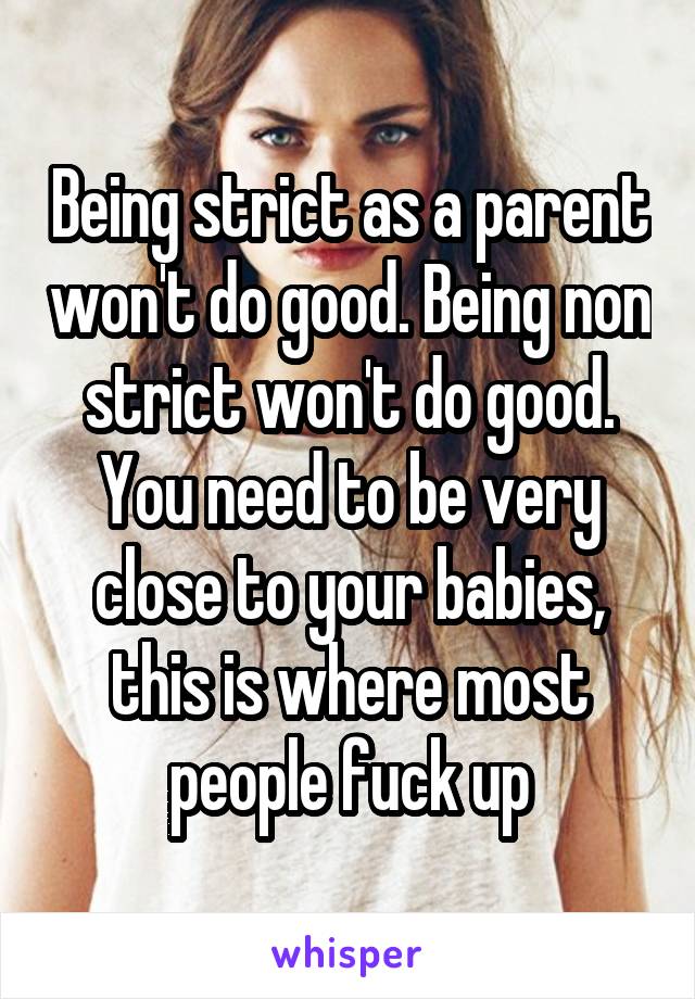 Being strict as a parent won't do good. Being non strict won't do good. You need to be very close to your babies, this is where most people fuck up