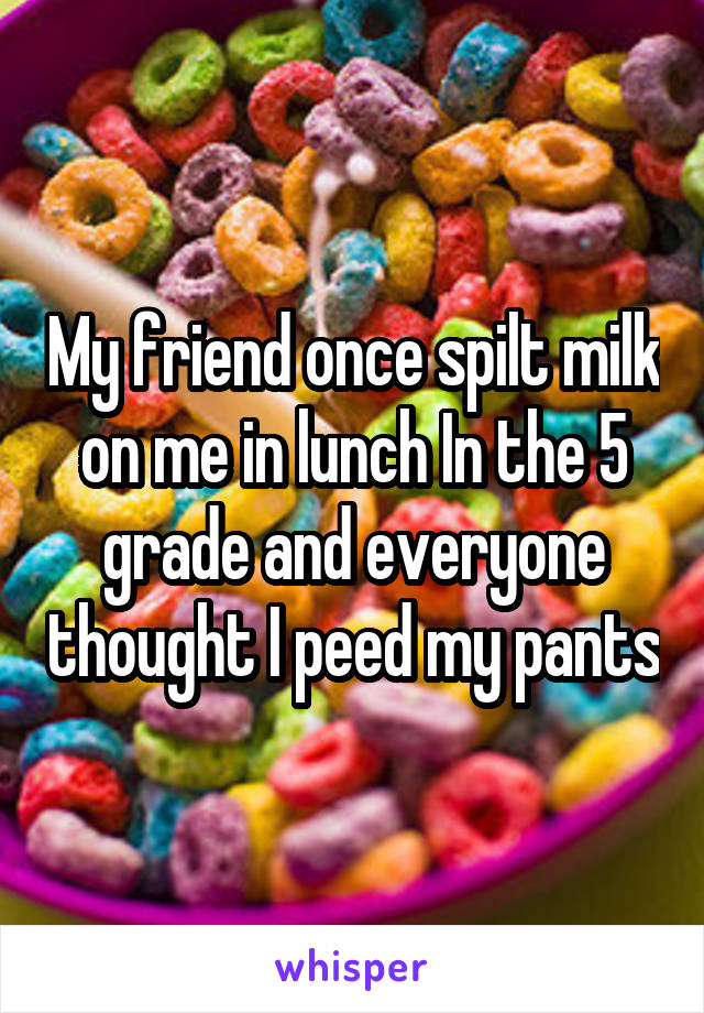 My friend once spilt milk on me in lunch In the 5 grade and everyone thought I peed my pants