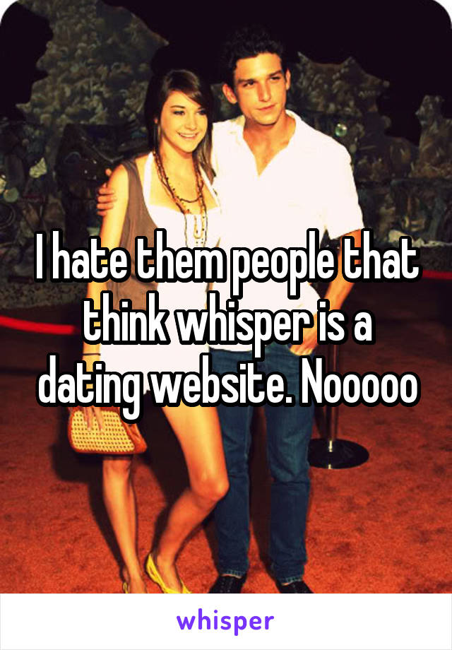 I hate them people that think whisper is a dating website. Nooooo