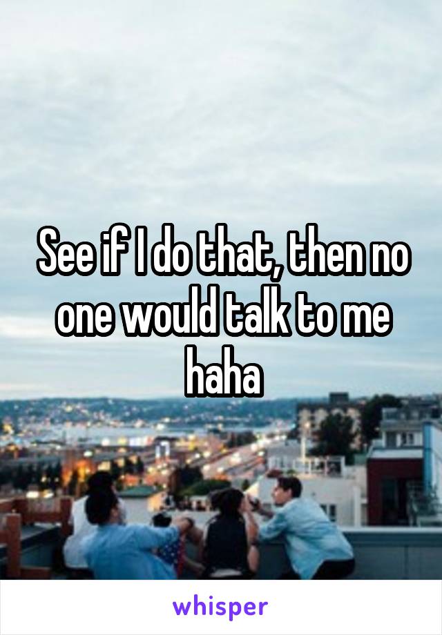 See if I do that, then no one would talk to me haha