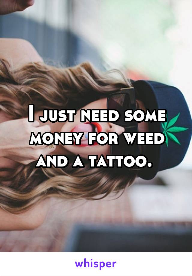 I just need some money for weed and a tattoo. 