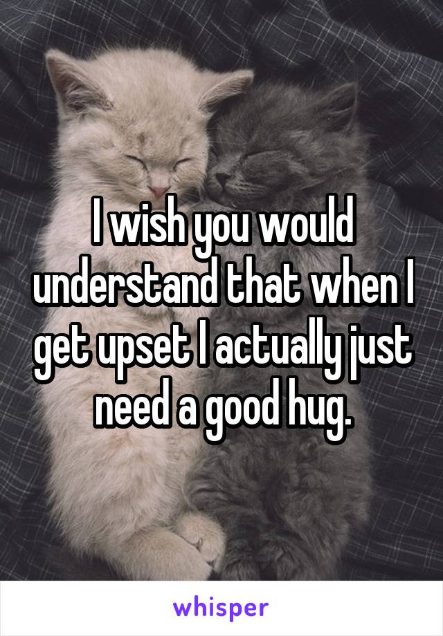 I wish you would understand that when I get upset I actually just need a good hug.