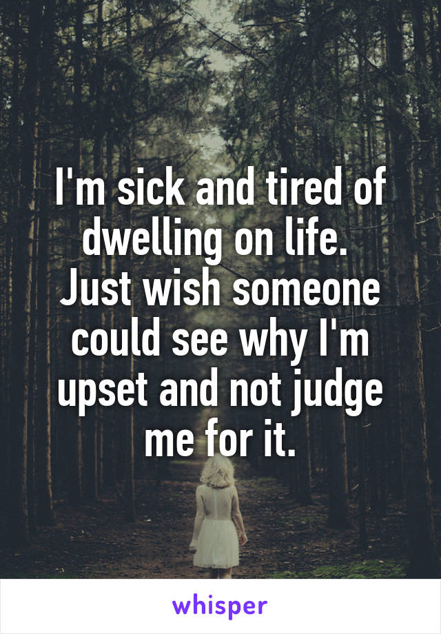 I'm sick and tired of dwelling on life. 
Just wish someone could see why I'm upset and not judge me for it.