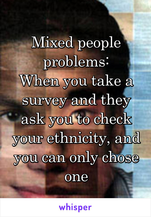 Mixed people problems:
When you take a survey and they ask you to check your ethnicity, and you can only chose one