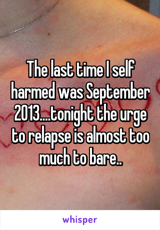 The last time I self harmed was September 2013....tonight the urge to relapse is almost too much to bare..