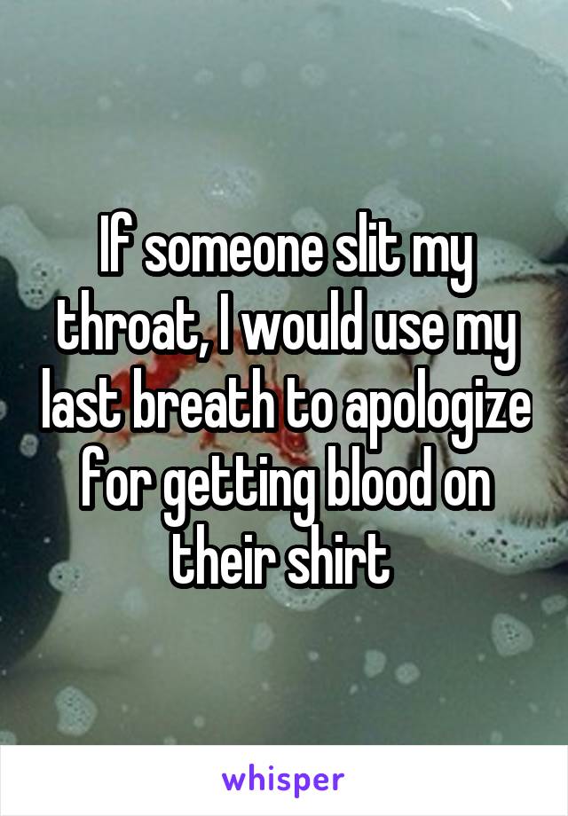 If someone slit my throat, I would use my last breath to apologize for getting blood on their shirt 