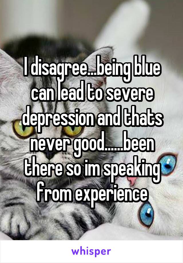 I disagree...being blue can lead to severe depression and thats never good......been there so im speaking from experience
