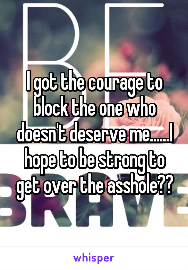 I got the courage to block the one who doesn't deserve me......I hope to be strong to get over the asshole😬😬