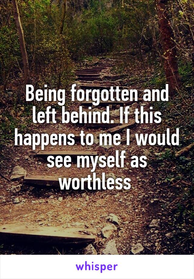 Being forgotten and left behind. If this happens to me I would see myself as worthless 