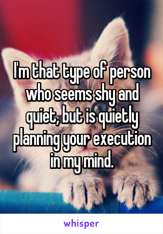 I'm that type of person who seems shy and quiet, but is quietly planning your execution in my mind.