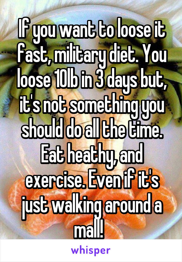 If you want to loose it fast, military diet. You loose 10lb in 3 days but, it's not something you should do all the time. Eat heathy, and exercise. Even if it's just walking around a mall!  