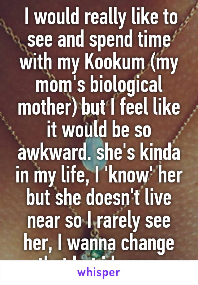  I would really like to see and spend time with my Kookum (my mom's biological mother) but I feel like it would be so awkward. she's kinda in my life, I 'know' her but she doesn't live near so I rarely see her, I wanna change that but idunnno