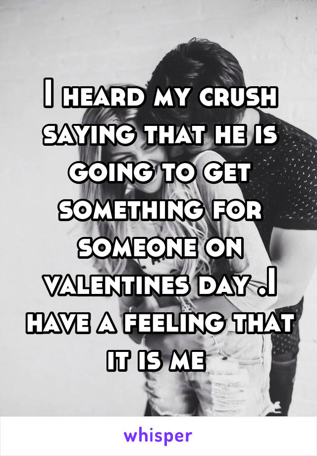 I heard my crush saying that he is going to get something for someone on valentines day .I have a feeling that it is me 