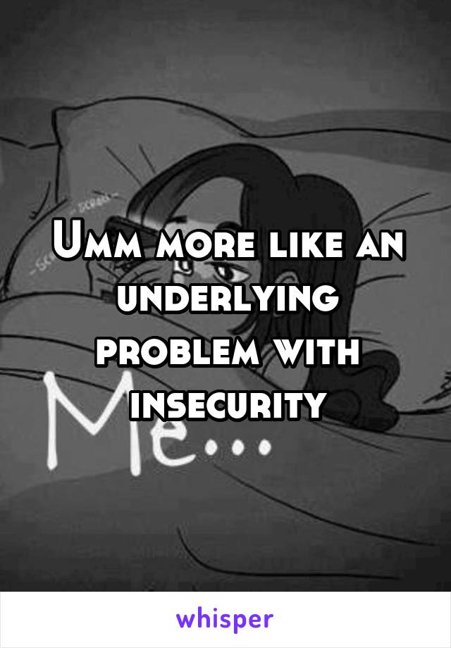 Umm more like an underlying problem with insecurity