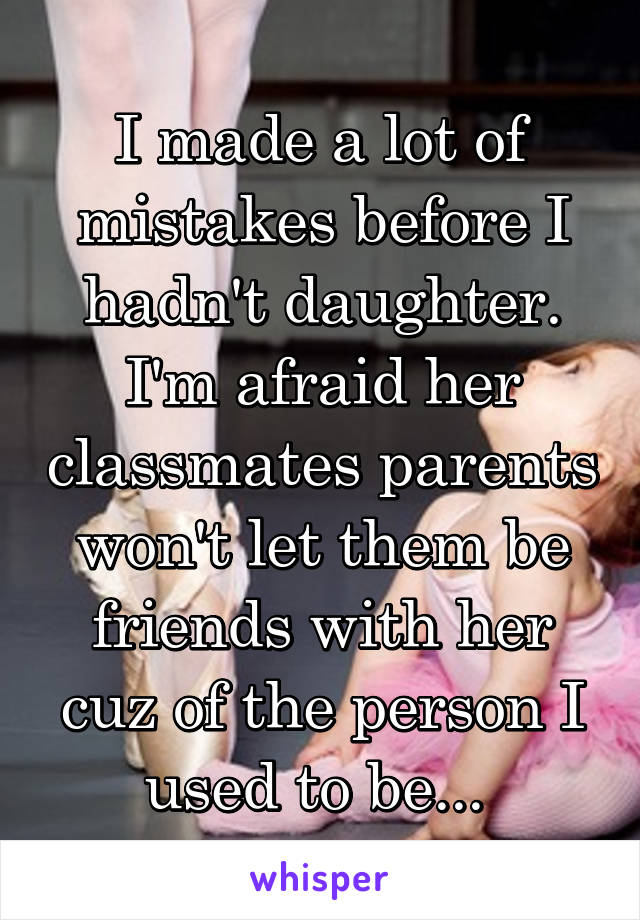 I made a lot of mistakes before I hadn't daughter. I'm afraid her classmates parents won't let them be friends with her cuz of the person I used to be... 