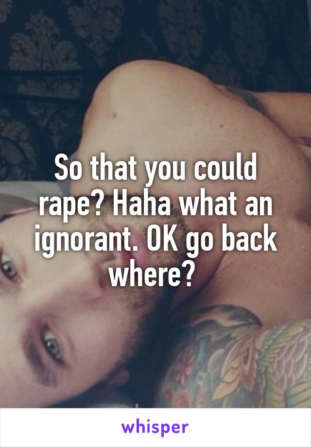 So that you could rape? Haha what an ignorant. OK go back where? 