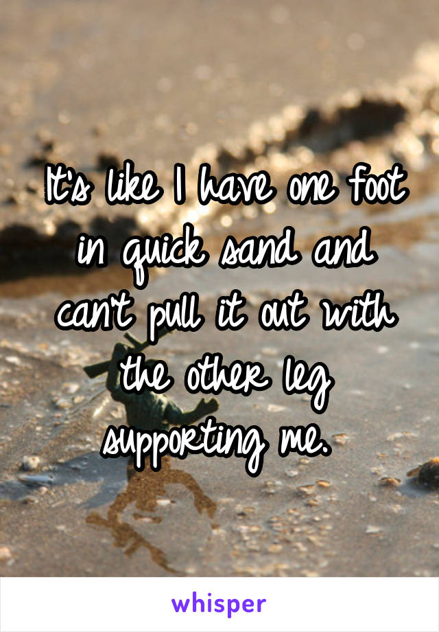 It's like I have one foot in quick sand and can't pull it out with the other leg supporting me. 