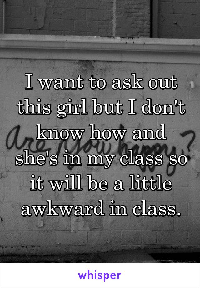I want to ask out this girl but I don't know how and she's in my class so it will be a little awkward in class.
