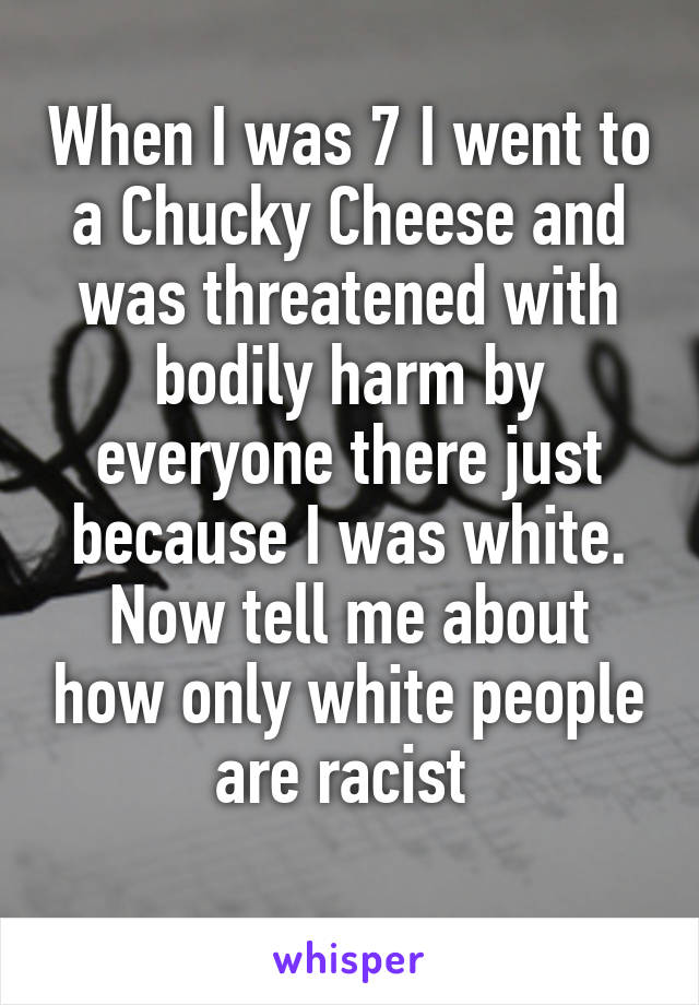 When I was 7 I went to a Chucky Cheese and was threatened with bodily harm by everyone there just because I was white.
Now tell me about how only white people are racist 
