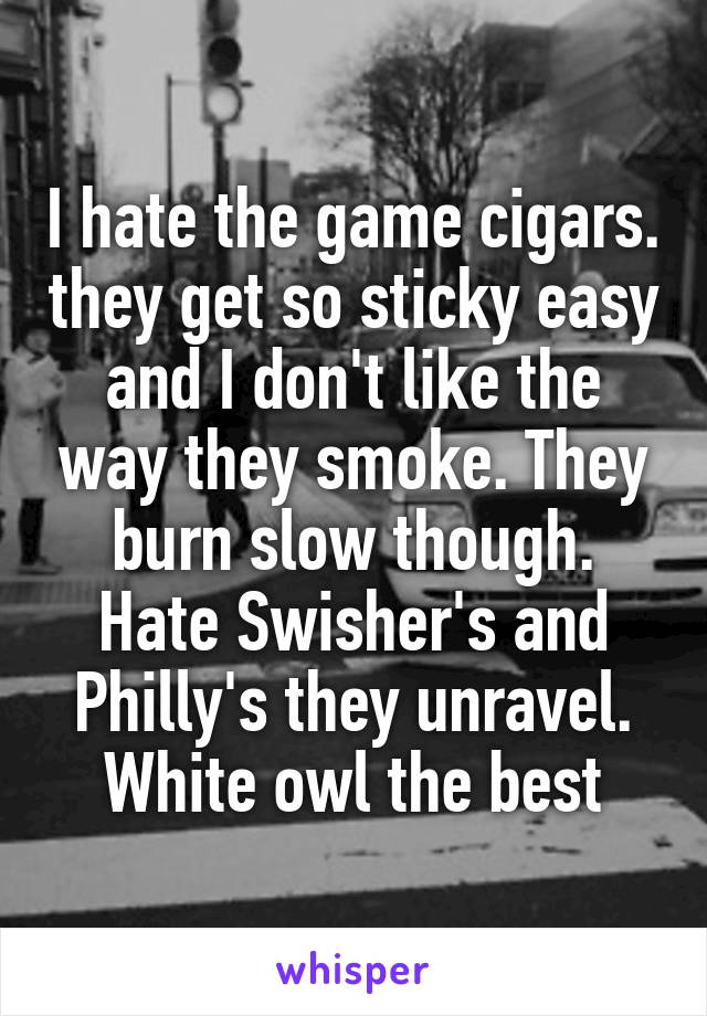 I hate the game cigars. they get so sticky easy and I don't like the way they smoke. They burn slow though. Hate Swisher's and Philly's they unravel. White owl the best