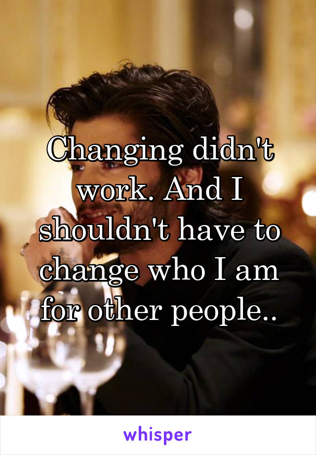 Changing didn't work. And I shouldn't have to change who I am for other people..