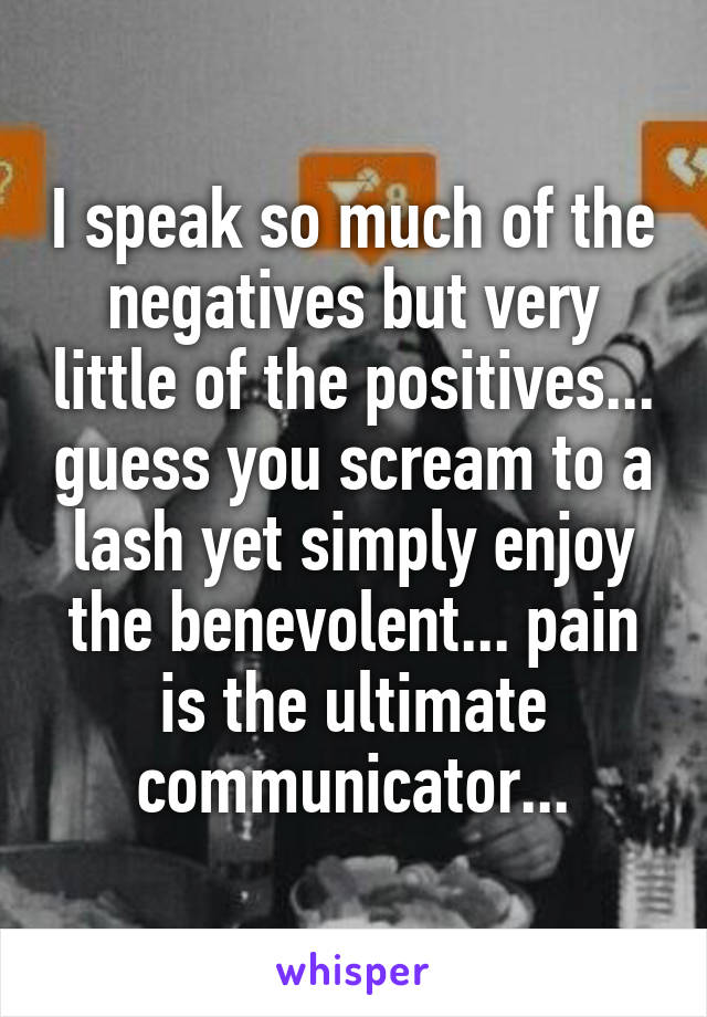 I speak so much of the negatives but very little of the positives... guess you scream to a lash yet simply enjoy the benevolent... pain is the ultimate communicator...